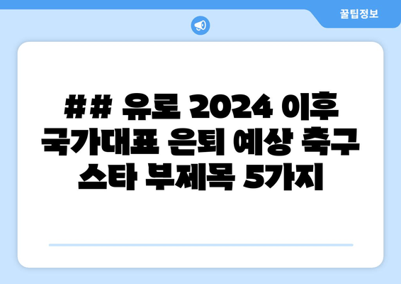 ## 유로 2024 이후 국가대표 은퇴 예상 축구 스타 부제목 5가지