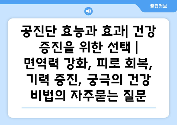 공진단 효능과 효과| 건강 증진을 위한 선택 |  면역력 강화, 피로 회복, 기력 증진, 궁극의 건강 비법