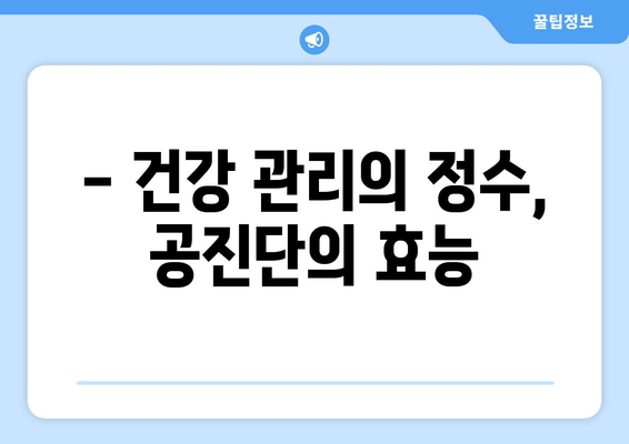 공진단 효능과 효과| 건강 증진을 위한 선택 |  면역력 강화, 피로 회복, 기력 증진, 궁극의 건강 비법