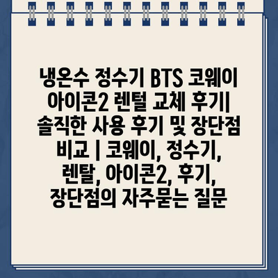 냉온수 정수기 BTS 코웨이 아이콘2 렌털 교체 후기| 솔직한 사용 후기 및 장단점 비교 | 코웨이, 정수기, 렌탈, 아이콘2, 후기, 장단점