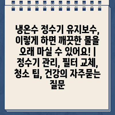 냉온수 정수기 유지보수, 이렇게 하면 깨끗한 물을 오래 마실 수 있어요! | 정수기 관리, 필터 교체, 청소 팁, 건강