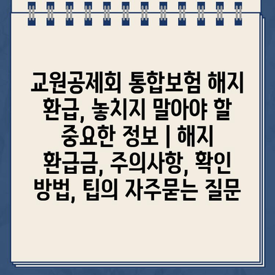 교원공제회 통합보험 해지 환급, 놓치지 말아야 할 중요한 정보 | 해지 환급금, 주의사항, 확인 방법, 팁