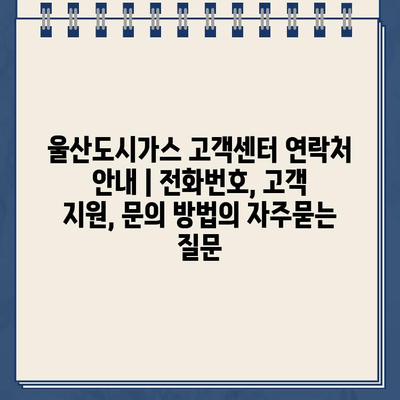 울산도시가스 고객센터 연락처 안내 | 전화번호, 고객 지원, 문의 방법