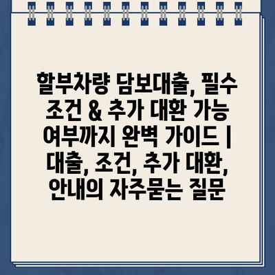 할부차량 담보대출, 필수 조건 & 추가 대환 가능 여부까지 완벽 가이드 | 대출, 조건, 추가 대환, 안내