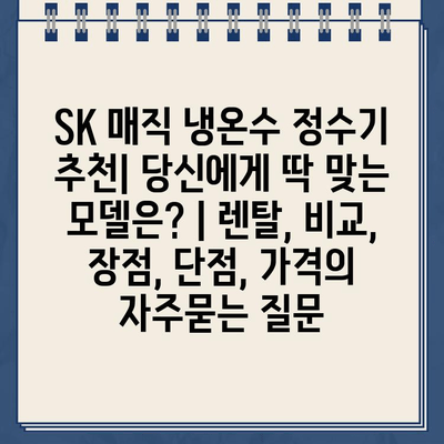 SK 매직 냉온수 정수기 추천| 당신에게 딱 맞는 모델은? | 렌탈, 비교, 장점, 단점, 가격