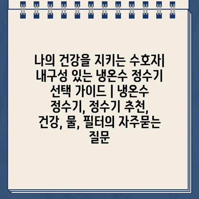 나의 건강을 지키는 수호자| 내구성 있는 냉온수 정수기 선택 가이드 | 냉온수 정수기, 정수기 추천, 건강, 물, 필터