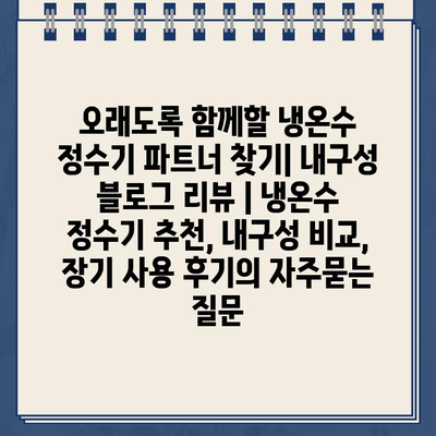 오래도록 함께할 냉온수 정수기 파트너 찾기| 내구성 블로그 리뷰 | 냉온수 정수기 추천, 내구성 비교, 장기 사용 후기